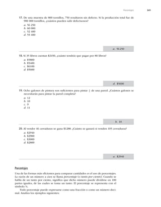 341
Porcentajes
17. De una muestra de 800 tornillos, 750 resultaron sin defecto. Si la producción total fue de
900 000 tornillos, ¿cuántos pueden salir defectuosos?
a. 56 250
b. 60 000
c. 52 400
d. 55 400
18. Si 35 libros cuestan $2450, ¿cuánto tendrás que pagar por 80 libros?
a. $5800
b. $5400
c. $6100
d. $5600
19. Ocho galones de pintura son suﬁcientes para pintar 4
5 de una pared. ¿Cuántos galones se
necesitarán para pintar la pared completa?
a. 12
b. 10
c. 9
d. 11
20. Al vender 46 cerraduras se gana $1288. ¿Cuánto se ganará si venden 105 cerraduras?
a. $2940
b. $2900
c. $3000
d. $2800
Porcentajes
Una de las formas más eﬁcientes para comparar cantidades es el uso de porcentajes.
La razón de un número a cien se llama porcentaje (o tanto por ciento). Cuando se
habla de un tanto por ciento, signiﬁca que dicho número puede dividirse en 100
partes iguales, de las cuales se toma un tanto. El porcentaje se representa con el
símbolo %.
Todo porcentaje puede expresarse como una fracción o como un número deci-
mal. Analiza los ejemplos siguientes:
a. 56250
d. $5600
b. 10
a. $2940
 
