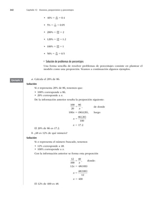 342 Capítulo 12 Razones, proporciones y porcentajes
t 40 0 4
40
100
% .
5 5
t 5 0 05
5
100
% .
5 5
t 200 2
200
100
% 5 5
t 120 1 2
120
100
% .
5 5
t 100 1
100
100
% 5 5
t 50 0 5
50
100
% .
5 5
Solución de problemas de porcentajes
Una forma sencilla de resolver problemas de porcentajes consiste en plantear el
modelo como una proporción. Veamos a continuación algunos ejemplos.
a. Calcula el 20% de 86.
Solución
Si x representa 20% de 86, tenemos que:
t DPSSFTQPOEFB
t DPSSFTQPOEFBx.
De la información anterior resulta la proporción siguiente:
100
20
86
5
x
, de donde
100x 5 (86)(20), luego
x 5
86 20
100
( )
x 5 17.2
El 20% de 86 es 17.2.
b. ¿48 es 12% de qué número?
Solución
Si x representa el número buscado, tenemos
t DPSSFTQPOEFB
t DPSSFTQPOEFBx.
Con la información anterior se forma esta proporción
12
100
48
5
x
, donde:
12x 5 48(100)
x 5
48 100
12
( )
x 5 400
El 12% de 400 es 48.
Ejemplo 5
 