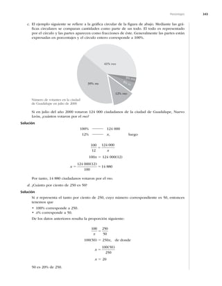 343
Porcentajes
c. El ejemplo siguiente se reﬁere a la gráﬁca circular de la ﬁgura de abajo. Mediante las grá-
ﬁcas circulares se comparan cantidades como parte de un todo. El todo es representado
por el círculo y las partes aparecen como fracciones de éste. Generalmente las partes están
expresadas en porcentajes y el círculo entero corresponde a 100%.
39% PRI
41% PAN
3% PVE
5% PT
12% PRD
Si en julio del año 2000 votaron 124 000 ciudadanos de la ciudad de Guadalupe, Nuevo
León, ¿cuántos votaron por el PRD?
Solución
100% 2 124 000
12% 2 x, luego
100
12
124 000
5
x
100x 5 124 000(12)
x 5 5
124 000 12
100
14 880
( )
Por tanto, 14 880 ciudadanos votaron por el PRD.
d. ¿Cuánto por ciento de 250 es 50?
Solución
Si x representa el tanto por ciento de 250, cuyo número correspondiente es 50, entonces
tenemos que
t DPSSFTQPOEFB
t x% corresponde a 50.
De los datos anteriores resulta la proporción siguiente:
100 250
50
x
5
100(50) 5 250x, de donde
x 5
100 50
250
( )
x 5 20
50 es 20% de 250.
Número de votantes en la ciudad
de Guadalupe en julio de 2000
 