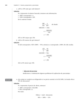 344 Capítulo 12 Razones, proporciones y porcentajes
e. ¿165 es 10% más que cuál número?
Solución
Si x representa el número buscado, tenemos esta información:
t DPSSFTQPOEFBx.
t DPSSFTQPOEFB
De lo anterior resulta
100
110 165
5
x
, de donde
100(165) 5 110x
x 5
100 165
110
( )
x 5 150
165 es 10% mayor que 150.
f. ¿322 es 8% menos de qué número?
Solución
Si 322 corresponde a 92% (100% 2 8%), entonces x corresponde a 100%. De ello resulta:
322 92
100
x
5
322(100) 5 92x
x 5
322 100
92
( )
x 5 350
322 es 8% menor que 350.
Aplicación del porcentaje
Analicemos a continuación algunos problemas de aplicación de porcentajes.
Ejemplo 6 a. ¿En cuánto se venderá un refrigerador si su precio normal es de $12 600 y la tienda ofrece
15% de descuento?
Solución
Si x representa el precio de oferta, entonces
t DPSSFTQPOEFB
t DPSSFTQPOEFBx.
Por tanto
Oferta 5 total – descuento
85% 5 100% 2 15%
 