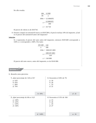 345
d. 21
a. 24
b. 65%
d. 140%
Porcentajes
De ello resulta:
100
85
12 600
5
x
100x 5 12 600(85)
x 5
12 600 85
100
( )
x 5 10 710
El precio de oferta es de $10710.
b. Ernesto compró un automóvil nuevo en $165200 y el precio incluye 18% de impuesto. ¿Cuál
es el precio del automóvil antes del impuesto?
Solución
Si x representa el precio del auto antes del impuesto, entonces $165200 corresponde a
118% y x corresponde a 100%. Por tanto
165 200 118
100
x
5
118x 5 100(165 200)
x 5
100 165 200
118
( )
x 5 140 000
El precio del auto nuevo, antes del impuesto, es de $140 000.
Ejercicios 3
I. Resuelve estos ejercicios:
1. ¿Qué porcentaje de 140 es 91?
a. 63%
b. 65%
c. 68%
d. 70%
2. ¿Qué porcentaje de 80 es 112?
a. 120%
b. 125%
c. 135%
d. 140%
4. Encuentra el 15% de 160.
a. 24
b. 26
c. 25
d. 27
3. Encuentra el 30% de 70.
a. 18
b. 20
c. 24
d. 21
 