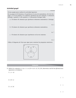 23
Evaluación
Evaluación
I. Dados los conjuntos A = {a, e, i, o, u}, B = {4, 8, 12, 16, 20}, determina cuál de las aﬁrmaciones
siguientes es verdadera:
1. A 5 B
	 

2. B ⊂ A
	 

3. A ⊂ B
	 

Actividad grupal
Forma equipo para realizar la actividad siguiente:
OVOHSVQPEFBMVNOPT
BQSPCBSPOFMDVSTPEFNBUFNÈUJDBT
FMEFCJP-
MPHÓBZFMEFRVÓNJDB4JBMVNOPTBQSPCBSPOMBTUSFTNBUFSJBT
TPMBNFOUF
CJPMPHÓBZRVÓNJDB
TØMPRVÓNJDBZÞOJDBNFOUFCJPMPHÓB
IBMMB
a MOÞNFSPEFBMVNOPTRVFBQSPCBSPOTPMBNFOUFNBUFNÈUJDBTZCJPMPHÓB
3 
b MOÞNFSPEFBMVNOPTRVFBQSPCBSPOTPMBNFOUFNBUFNÈUJDBT
3 
c MOÞNFSPEFBMVNOPTRVFSFQSPCBSPOFOMBTUSFTNBUFSJBT
3 
6UJMJ[BFMEJBHSBNBEF7FOORVFTJHVFQBSBDPOUFTUBSMBTQSFHVOUBTBOUFSJPSFT
Q
B
M
U
 