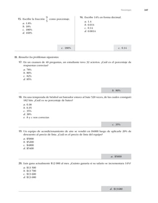 347
c. 0.14
c. 180%
Porcentajes
15. Escribe la fracción
9
5
como porcentaje.
a. 1.8%
b. 18%
c. 180%
d. 160%
16. Escribe 14% en forma decimal.
a. 1.4
b. 0.014
c. 0.14
d. 0.0014
II. Resuelve los problemas siguientes:
17. En un examen de 40 preguntas, un estudiante tuvo 32 aciertos. ¿Cuál es el porcentaje de
respuestas correctas?
a. 78%
b. 80%
c. 82%
d. 85%
18. En una temporada de béisbol un bateador estuvo al bate 520 veces, de las cuales consiguió
182 hits. ¿Cuál es su porcentaje de bateo?
a. 0.38
b. 0.35
c. 35%
d. 38%
e. b y c son correctas
19. Un equipo de acondicionamiento de aire se vendió en $4000 luego de aplicarle 20% de
descuento al precio de lista. ¿Cuál es el precio de lista del equipo?
a. $5000
b. $5200
c. $4800
d. $5400
20. Luis gana actualmente $12 000 al mes. ¿Cuánto ganaría si su salario se incrementara 14%?
a. $13 500
b. $13 700
c. $13 600
d. $13 680
b. 80%
c. 35%
a. $5000
d. $13680
 
