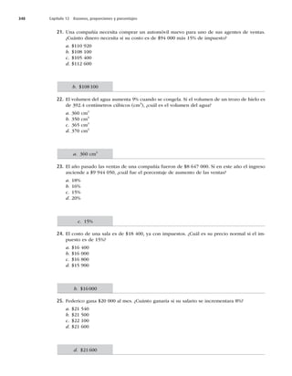 348 Capítulo 12 Razones, proporciones y porcentajes
21. Una compañía necesita comprar un automóvil nuevo para uno de sus agentes de ventas.
¿Cuánto dinero necesita si su costo es de $94 000 más 15% de impuesto?
a. $110 920
b. $108 100
c. $105 400
d. $112 600
22. El volumen del agua aumenta 9% cuando se congela. Si el volumen de un trozo de hielo es
de 392.4 centímetros cúbicos (cm3
), ¿cuál es el volumen del agua?
a. 360 cm3
b. 350 cm3
c. 365 cm3
d. 370 cm3
23. El año pasado las ventas de una compañía fueron de $8 647 000. Si en este año el ingreso
asciende a $9 944 050, ¿cuál fue el porcentaje de aumento de las ventas?
a. 18%
b. 16%
c. 15%
d. 20%
24. El costo de una sala es de $18 400, ya con impuestos. ¿Cuál es su precio normal si el im-
puesto es de 15%?
a. $16 400
b. $16 000
c. $16 800
d. $15 900
25. Federico gana $20 000 al mes. ¿Cuánto ganaría si su salario se incrementara 8%?
a. $21 540
b. $21 500
c. $22 100
d. $21 600
b. $108100
a. 360 cm3
c. 15%
b. $16000
d. $21600
 