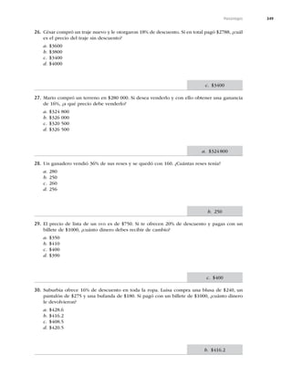 349
Porcentajes
26. César compró un traje nuevo y le otorgaron 18% de descuento. Si en total pagó $2788, ¿cuál
es el precio del traje sin descuento?
a. $3600
b. $3800
c. $3400
d. $4000
27. Mario compró un terreno en $280 000. Si desea venderlo y con ello obtener una ganancia
de 16%, ¿a qué precio debe venderlo?
a. $324 800
b. $326 000
c. $320 500
d. $326 500
28. Un ganadero vendió 36% de sus reses y se quedó con 160. ¿Cuántas reses tenía?
a. 280
b. 250
c. 260
d. 256
29. El precio de lista de un DVD es de $750. Si te ofrecen 20% de descuento y pagas con un
billete de $1000, ¿cuánto dinero debes recibir de cambio?
a. $350
b. $410
c. $400
d. $390
30. Suburbia ofrece 16% de descuento en toda la ropa. Luisa compra una blusa de $240, un
pantalón de $275 y una bufanda de $180. Si pagó con un billete de $1000, ¿cuánto dinero
le devolvieron?
a. $428.6
b. $416.2
c. $408.5
d. $420.5
c. $3400
a. $324800
b. 250
c. $400
b. $416.2
 