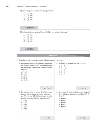 352 Capítulo 12 Razones, proporciones y porcentajes
c. x 5 8
d. $1232
d. 17:25
c. 1150
38. ¿Cuánto gasta en alimentación por año?
a. $134 400
b. $140 000
c. $130 000
d. $135 000
39. ¿Cuánto dinero gasta el doctor Valdez por año en hipoteca?
a. $195 000
b. $190 000
c. $198 000
d. $192 000
Evaluación
I. Resuelve los ejercicios siguientes. (Elige la opción correcta.)
1. Carlos contestó correctamente 34 pregun-
tas de un examen de 50. ¿Cuál es la razón
de respuestas correctas al número de pre-
guntas?
a. 7:10
b. 4:5
c. 19:21
d. 17:25
e. 16:25
3. Resuelve la proporción 3:x 5 12:32.
a. x 5 7
b. x 5 10
c. x 5 8
d. x 5 6
e. x 5 5
2. En una escuela, la razón de alumnos de
primer año respecto a los de segundo es
de 7:5. Si hay 2760 alumnos en los dos
grados, ¿cuántos hay en segundo año?
a. 1400
b. 1200
c. 1150
d. 1300
e. 1610
4. Al vender 36 órdenes de tacos, Jesús ganó
$504. ¿Cuánto ganaría si vendiera 88 ór-
denes?
a. $1280
b. $1050
c. $1320
d. $1232
e. $1260
a. $134400
d. $192200
 