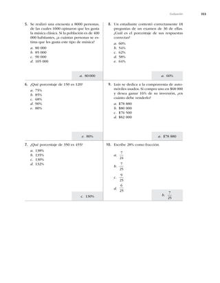353
a. 60%
a. $78 880
b.
7
25
a. 80000
e. 80%
c. 130%
Evaluación
7. ¿Qué porcentaje de 350 es 455?
a. 138%
b. 135%
c. 130%
d. 132%
10. Escribe 28% como fracción.
a.
7
24
b.
7
25
c.
9
25
d.
6
25
6. ¿Qué porcentaje de 150 es 120?
a. 75%
b. 85%
c. 68%
d. 90%
e. 80%
9. Luis se dedica a la compraventa de auto-
móviles usados. Si compra uno en $68 000
y desea ganar 16% de su inversión, ¿en
cuánto debe venderlo?
a. $78 880
b. $80 000
c. $76 500
d. $82 000
5. Se realizó una encuesta a 8000 personas,
de las cuales 1600 opinaron que les gusta
la música clásica. Si la población es de 400
000 habitantes, ¿a cuántas personas se es-
tima que les gusta este tipo de música?
a. 80 000
b. 85 000
c. 90 000
d. 105 000
8. Un estudiante contestó correctamente 18
preguntas de un examen de 30 de ellas.
¿Cuál es el porcentaje de sus respuestas
correctas?
a. 60%
b. 54%
c. 62%
d. 58%
e. 64%
 