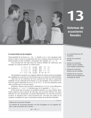355
Sistema de ecuaciones lineales
13
Sistemas de
ecuaciones
lineales
La ecuación lineal con dos
incognitas
Sistema de ecuaciones
lineales
Sistema de ecuaciones
lineales con dos variables
como modelos matemáticos
Sistema de ecuaciones
lineales con tres variables
Solución de una ecuación
lineal con tres incógnitas por
el método de Cramer
La ecuación lineal con dos incógnitas
Toda igualdad de la forma ax 1 by 5 c, donde a, b y c son constantes arbi-
trarias y tanto a como b son diferentes de cero, se llama ecuación lineal o de
primer grado con dos variables o incógnitas. Por ejemplo, 4x 1 y 5 9.
Una ecuación de este tipo tiene un número inﬁnito de soluciones; por
ejemplo, la ecuación anterior se veriﬁca para:
x 5 0, y 5 9, ya que 4(0) 1 9 5 9
x 5 1, y 5 5, ya que 4(1) 1 5 5 9
x 5 2, y 5 1, ya que 4(2) 1 1 5 9
x 5 23, y 5 21, ya que 4(23) 1 21 5 9
Así podríamos encontrar un conjunto inﬁnito de valores para las incógnitas
que satisfagan la ecuación; por ello decimos que la ecuación es indeterminada.
Cada una de las soluciones de una ecuación de este tipo se representa
mediante un par ordenado de la forma (x, y); por ejemplo, en la ecuación an-
terior los pares ordenados (0, 9), (1, 5), (2, 1) y (23, 21) son soluciones, pero
cabe recordar que no son las únicas.
Asimismo, observa que los pares ordenados (1, 5) y (5, 1) son diferentes;
en el primero, x 5 1 y y 5 5, mientras que en el segundo x 5 5 y y 5 1.
Es frecuente que al resolver un problema práctico, en cuyo modelo mate-
mático aparezca una ecuación de este tipo, sea necesario obtener una única
solución, la cual, obviamente, no puede determinarse con una sola ecuación;
es decir, se requieren dos o más ecuaciones de este tipo, las cuales en su
conjunto constituyen lo que se denomina sistema de ecuaciones lineales.
Sistema de ecuaciones lineales
Un sistema de ecuaciones lineales con dos incógnitas es un conjunto de
dos o más ecuaciones de la forma:
ax 1 by 5 c
 