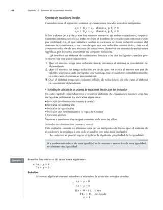 356 Capítulo 13 Sistemas de ecuaciones lineales
Sistema de ecuaciones lineales
Consideremos el siguiente sistema de ecuaciones lineales con dos incógnitas:
a1
x 1 b1
y 5 c1
, donde a1
y b1
? 0
a2
x 1 b2
y 5 c2
, donde a2
y b2
? 0
Si los valores de x y de y son los mismos números en ambas ecuaciones, respecti-
vamente, motivo por el cual éstas reciben el nombre de simultáneas, entonces todo
par ordenado (x, y) que satisface ambas ecuaciones se llama solución común del
sistema de ecuaciones, y en caso de que sea una solución común única, ésta es el
conjunto solución de ese sistema de ecuaciones. Resolver un sistema de ecuaciones
signiﬁca, por lo tanto, encontrar su conjunto solución.
Al resolver un sistema de ecuaciones lineales con dos incógnitas pueden pre-
sentarse los tres casos siguientes:
1. Que el sistema tenga una solución única; entonces el sistema es consistente in-
dependiente.
2. Que el sistema no tenga solución; es decir, que no exista al menos un par de
valores, uno para cada incógnita, que satisfaga más ecuaciones simultáneamente;
en este caso el sistema es inconsistente.
3. Que el sistema tenga un conjunto inﬁnito de soluciones; en este caso el sistema
es consistente dependiente.
Métodos de solución de un sistema de ecuaciones lineales con dos incógnitas
En este capítulo aprenderemos a resolver sistemas de ecuaciones lineales con dos
incógnitas utilizando los métodos siguientes:
wMétodo de eliminación (suma y resta)
wMétodo de sustitución
wMétodo de igualación
wMétodo por determinantes o regla de Cramer
wMétodo gráﬁco
Veamos a continuación en qué consiste cada uno de ellos.
Método de eliminación (suma y resta)
Este método consiste en eliminar una de las incógnitas de forma que el sistema de
ecuaciones se reduzca a una sola ecuación con una sola incógnita.
Lo anterior se puede lograr al aplicar la siguiente propiedad de la igualdad.
Si a ambos miembros de una igualdad se le suman o restan los de otra igualdad,
se obtiene otra igualdad.
Resuelve los sistemas de ecuaciones siguientes.
a. 4x 2 y 5 8
7x 1 y 5 3
Solución
Al sumar algebraicamente miembro a miembro la ecuación anterior resulta:
4 8
7 3
11 0 11
x y
x y
x
2 5
1 5
1 5 , o sea
11x 5 11, de donde
x 5 1
Ejemplo 1
1
 