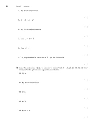 24 Capítulo 1 Conjuntos
4. A y B son comparables
	 

5. A ↔ B ↔ A ↔ B
	 

6. A y B son conjuntos ajenos
	 

7. $BSE	A ∩ B
5
	 

8. $BSE	A
5
	 

9. -BTQSPQPTJDJPOFTEFMPTJODJTPT

ZTPOWFSEBEFSBT
	 

II. Dados los conjuntos A = {x | x es un número natural par}, B = {10, 20, 30, 40, 50, 60}, deter-
mina cuál de las aﬁrmaciones siguientes es verdadera:
10. ∈ A
	 

11. A y BTPODPNQBSBCMFT
	 

12. B ⊂ A
	 

13. A ⊂ B
	 

14. A ∩ B 5 B
	 

 