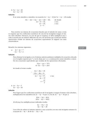 357
Sistema de ecuaciones lineales
b. 5x 1 4y 5 20
3x 1 4y 5 10
Solución
Si se resta miembro a miembro, la ecuación 3x 1 4y 5 10 de 5x 1 4y 5 20 resulta
(5x 2 3x) 1 (4y 2 4y) 5 (20 2 10), de donde
2x 1 0 5 10, o sea
2x 5 10, o sea
x 5 5
Para resolver un sistema de ecuaciones lineales por el método de suma o resta
se requiere que los coeﬁcientes numéricos de una de las incógnitas tengan el mis-
mo valor absoluto. Entonces, en caso de que se requiera, se debe multiplicar una o
cada ecuación por un número diferente de cero, de tal forma que al efectuar dichas
operaciones resulte un sistema de ecuaciones equivalentes al original con estas
características.
Ejemplo 2
Resuelve los sistemas siguientes.
a. 2x 1 4y 5 7
23x 2 7y 5 2
Solución
Para eliminar la incógnita y en el sistema anterior podemos multiplicar la ecuación colocada
en el renglón superior por 7 y la de abajo por 4, y a continuación sumar miembro a miem-
bro las ecuaciones equivalentes que resultan de las operaciones efectuadas.
7(2x 1 4y) 5 7(7)
4(23x 2 7y) 5 2(4)
de donde al restar resulta:
14 28 49
12 28 8
2 0 57
x y
x y
x y
1 5
2 2 5
1 5 , o sea
2x 5 57
x 5
57
2
b. 2x 2 5y 5 3
3x 2 4y 5 10
Solución
Para lograr que los coeﬁcientes numéricos de la incógnita x tengan el mismo valor absoluto,
multiplicamos los miembros de 2x 2 5y 5 8 por 3 y los de 3x 2 4y 5 10 por 2.
3(2x 2 5y) 5 8(3)
2(3x 2 4y) 5 10(2)
Al efectuar las multiplicaciones indicadas resulta:
6x 2 15y 5 24
6x 2 8y 5 20
Con el ﬁn de reducir el sistema anterior a una ecuación con una sola incógnita restamos la
ecuación 6x 2 8y 5 20 de 6x 2 15y 5 24:
2
 