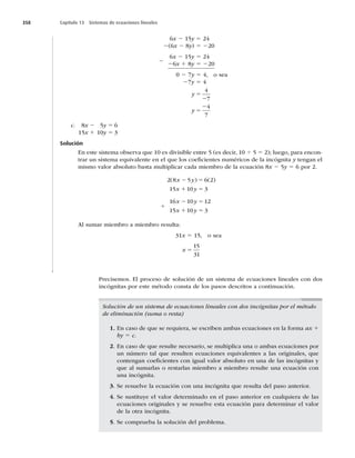 358 Capítulo 13 Sistemas de ecuaciones lineales
6x 2 15y 5 24
2(6x 2 8y) 5 220
6x 2 15y 5 24
26x 1 8y 5 220
0 2 7y 5 4, o sea
27y 5 4
y
y
5
2
5
2
4
7
4
7
c. 8x 2 5y 5 6
15x 1 10y 5 3
Solución
En este sistema observa que 10 es divisible entre 5 (es decir, 10 4 5 5 2); luego, para encon-
trar un sistema equivalente en el que los coeﬁcientes numéricos de la incógnita y tengan el
mismo valor absoluto basta multiplicar cada miembro de la ecuación 8x 2 5y 5 6 por 2.
2 8 5 6 2
15 10 3
( ) ( )
x y
x y
2 5
1 5
16 10 12
15 10 3
x y
x y
2 5
1 5
Al sumar miembro a miembro resulta:
31x 5 15, o sea
x 5
15
31
Precisemos. El proceso de solución de un sistema de ecuaciones lineales con dos
incógnitas por este método consta de los pasos descritos a continuación.
Solución de un sistema de ecuaciones lineales con dos incógnitas por el método
de eliminación (suma o resta)
1. En caso de que se requiera, se escriben ambas ecuaciones en la forma ax 1
by 5 c.
2. En caso de que resulte necesario, se multiplica una o ambas ecuaciones por
un número tal que resulten ecuaciones equivalentes a las originales, que
contengan coeﬁcientes con igual valor absoluto en una de las incógnitas y
que al sumarlas o restarlas miembro a miembro resulte una ecuación con
una incógnita.
3. Se resuelve la ecuación con una incógnita que resulta del paso anterior.
4. Se sustituye el valor determinado en el paso anterior en cualquiera de las
ecuaciones originales y se resuelve esta ecuación para determinar el valor
de la otra incógnita.
5. Se comprueba la solución del problema.
2
1
 