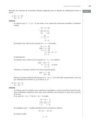 359
Sistema de ecuaciones lineales
Resuelve los sistemas de ecuaciones lineales siguientes por el método de eliminación (suma o
resta).
a. 3x 1 y 5 10
2x 2 y 5 5
Solución
Se observa que y 1 (2y) 5 0; por tanto, si se suman las ecuaciones miembro a miembro
resulta
3 10
2 5
5 15
x y
x y
x
1 5
2 5
5
x 5 5
15
5
3
x 5 3
Al sustituir este valor en la ecuación 3x 1 y 5 10 resulta:
3x 1 y 5 10
3(3) 1 y 5 10
9 1 y 5 10
y 5 10 2 9 5 1
y 5 1
Comprobación
Al sustituir estos valores en la ecuación 2x 2 y 5 5 se obtiene
2(3) 2 (1) 5 5
6 2 1 5 5, es decir
5 5 5
Asimismo, al sustituir valores en la otra ecuación queda:
3(3) 1 1 5 10
10 5 10
Entonces, la única solución del sistema es x 5 3, y 5 1, la cual suele representarse como un
par ordenado de la forma (x, y); es decir, (3, 1).
b. 2x 1 4y 5 2
3x 1 4y 5 7
Solución
Se observa que los términos que contienen la incógnita y en las ecuaciones tienen los mis-
mos coeﬁcientes numéricos; por tanto, para eliminar esos términos se resta una ecuación
de la otra.
Si se resta 3x 1 4y 5 7 de 2x 1 4y 5 2 resulta
2 4 2
3 4 7
5
x y
x y
x
1 5
2 2 52
2 52
Al multiplicar por 21 ambos miembros de la ecuación se obtiene:
21(2x) 5 25(21),
de donde resulta
x 5 5
Ejemplo 3
1
 