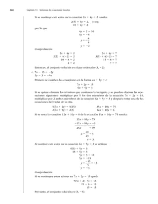 360 Capítulo 13 Sistemas de ecuaciones lineales
Si se sustituye este valor en la ecuación 2x 1 4y 5 2 resulta:
2(5) 1 4y 5 2, o sea:
10 1 4y 5 2
por lo que
4y 5 2 2 10
4y 5 28
y 52
8
4
y 5 22
Comprobación
2x 1 4y 5 2
2(5) 1 4(22) 5 2
10 2 8 5 2
2 5 2
3x 1 4y 5 7
3(5) 1 4(22) 5 7
15 2 8 5 7
7 5 7
Entonces, el conjunto solución es el par ordenado (5, 22):
c. 7x 2 15 5 22y
5y 2 3 5 26x
Primero se escriben las ecuaciones en la forma ax 1 by 5 c
7x 1 2y 5 15
6x 1 5y 5 3
Si se quiere eliminar los términos que contienen la incógnita y se pueden efectuar las ope-
raciones siguientes: multiplicar por 5 los dos miembros de la ecuación 7x 1 2y 5 15,
multiplicar por 2 ambos miembros de la ecuación 6x 1 5y 5 3 y después restar una de las
ecuaciones derivadas de la otra.
5(7x 1 2y) 5 5(15)
2(6x 1 5y) 5 2(3)
35x 1 10y 5 75
12x 1 10y 5 6
Si se resta la ecuación 12x 1 10y 5 6 de la ecuación 35x 1 10y 5 75 resulta:
35 10 75
12 10 6
23 69
x y
x y
x
1 5
2 2 52
5
x 5 5
69
23
3
x 5 3
Al sustituir este valor en la ecuación 6x 1 5y 5 3 se obtiene
6(3) 1 5y 5 3
18 1 5y 5 3
5y 5 3 2 18
5y 5 215
y 5
2
52
15
5
3
y 5 23
Comprobación
Si se sustituyen estos valores en 7x 1 2y 5 15 queda
7(3) 1 2(23) 5 15
21 2 6 5 15
15 5 15
Por tanto, el conjunto solución es (3, 23).
 