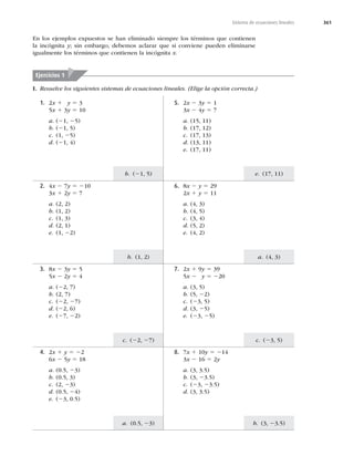 361
Sistema de ecuaciones lineales
e. (17, 11)
a. (4, 3)
c. (23, 5)
b. (3, 23.5)
b. (21, 5)
b. (1, 2)
c. (22, 27)
a. (0.5, 23)
I. Resuelve los siguientes sistemas de ecuaciones lineales. (Elige la opción correcta.)
En los ejemplos expuestos se han eliminado siempre los términos que contienen
la incógnita y; sin embargo, debemos aclarar que si conviene pueden eliminarse
igualmente los términos que contienen la incógnita x.
Ejercicios 1
4. 2x 1 y 5 22
6x 2 5y 5 18
a. (0.5, 23)
b. (0.5, 3)
c. (2, 23)
d. (0.5, 24)
e. (23, 0.5)
8. 7x 1 10y 5 214
3x 2 16 5 2y
a. (3, 3.5)
b. (3, 23.5)
c. (23, 23.5)
d. (3, 3.5)
3. 8x 2 3y 5 5
5x 2 2y 5 4
a. (22, 7)
b. (2, 7)
c. (22, 27)
d. (22, 6)
e. (27, 22)
7. 2x 1 9y 5 39
5x 2 y 5 220
a. (3, 5)
b. (5, 22)
c. (23, 5)
d. (3, 25)
e. (23, 25)
2. 4x 2 7y 5 210
3x 1 2y 5 7
a. (2, 2)
b. (1, 2)
c. (1, 3)
d. (2, 1)
e. (1, 22)
6. 8x 2 y 5 29
2x 1 y 5 11
a. (4, 3)
b. (4, 5)
c. (3, 4)
d. (5, 2)
e. (4, 2)
1. 2x 1 y 5 3
5x 1 3y 5 10
a. (21, 25)
b. (21, 5)
c. (1, 25)
d. (21, 4)
5. 2x 2 3y 5 1
3x 2 4y 5 7
a. (15, 11)
b. (17, 12)
c. (17, 13)
d. (13, 11)
e. (17, 11)
 