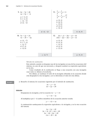 362 Capítulo 13 Sistemas de ecuaciones lineales
b. (6, 5)
a. (5, 3)
d. (3, 22)
c. (2, 7)
9. 6x 2 5y 5 28
4x 1 9y 5 26
a. (23, 2)
b. (22, 3)
c. (2, 23)
d. (3, 22)
11.
1
3
1
5
3
x y
1 5
1
2
1
4
17
4
x y
1 5
a. (6, 3)
b. (6, 5)
c. (5, 6)
d. (3, 6)
e. (6, 4)
10. 5x 1 2y 5 24
4x 2 29 5 23y
a. (2, 27)
b. (27, 2)
c. (2, 7)
d. (7, 2)
e. (2, 6)
12. 2(x 1 y) 2 3(x 2 y) 5 10
2(3x 2 2y) 2 3(x 2 y) 5 12
a. (5, 3)
b. (5, 4)
c. (4, 5)
d. (3, 5)
e. (5, 6)
Método de sustitución
Este método consiste en despejar una de las incógnitas en una de las ecuaciones del
sistema, en caso de que sea necesario, y después sustituir su expresión equivalente
en la otra.
Como resultado de la sustitución se llega a una ecuación con una incógnita
cuyo valor se obtiene al resolverla.
Por último, se sustituye el valor de la incógnita obtenida en la ecuación donde
está despejada la otra incógnita y así se determina el valor de esta última.
a. Resuelve el sistema de ecuaciones siguiente por el método de sustitución.
4x 2 y 5 13
3x 1 2y 5 29
Solución
Despejemos la incógnita y de la ecuación 4x 2 y 5 13
2y 5 13 2 4x
Al multiplicar por (21) ambos miembros de la ecuación anterior resulta
y 5 213 1 4x
A continuación sustituyamos la expresión equivalente a la incógnita y en la otra ecuación
del sistema
3x 1 2y 5 29
3x 1 2(213 1 4x) 5 29
3x 2 26 1 8x 5 29
11x 5 29 1 26
Ejemplo 4
 