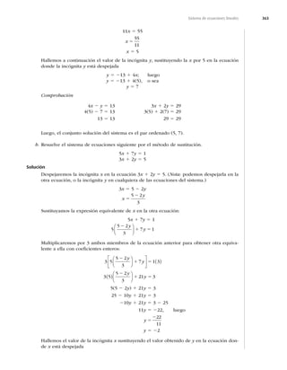 363
Sistema de ecuaciones lineales
11x 5 55
x 5
55
11
x 5 5
Hallemos a continuación el valor de la incógnita y, sustituyendo la x por 5 en la ecuación
donde la incógnita y está despejada
y 5 213 1 4x; luego
y 5 213 1 4(5), o sea
y 5 7
Comprobación
4x 2 y 5 13
4(5) 2 7 5 13
13 5 13
3x 1 2y 5 29
3(5) 1 2(7) 5 29
29 5 29
Luego, el conjunto solución del sistema es el par ordenado (5, 7).
b. Resuelve el sistema de ecuaciones siguiente por el método de sustitución.
5x 1 7y 5 1
3x 1 2y 5 5
Solución
Despejaremos la incógnita x en la ecuación 3x 1 2y 5 5. (Nota: podemos despejarla en la
otra ecuación, o la incógnita y en cualquiera de las ecuaciones del sistema.)
3x 5 5 2 2y
x
y
5
2
5 2
3
Sustituyamos la expresión equivalente de x en la otra ecuación:
5x 1 7y 5 1
5
5 2
3
7 1
2
1 5
y
y
⎛
⎝
⎜
⎞
⎠
⎟
Multiplicaremos por 3 ambos miembros de la ecuación anterior para obtener otra equiva-
lente a ella con coeﬁcientes enteros:
3 5
5 2
3
7 1 3
3 5
5 2
3
2
1 5
2
1
y
y
y
⎛
⎝
⎜
⎞
⎠
⎟
⎡
⎣
⎢
⎤
⎦
⎥ ( )
( )⎛
⎝
⎜
⎞
⎠
⎟ 2
21 3
y 5
5(5 2 2y) 1 21y 5 3
25 2 10y 1 21y 5 3
210y 1 21y 5 3 2 25
11y 5 222, luego
y 5
222
11
y 5 22
Hallemos el valor de la incógnita x sustituyendo el valor obtenido de y en la ecuación don-
de x está despejada
 