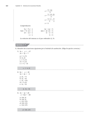 364 Capítulo 13 Sistemas de ecuaciones lineales
x
y
x
x
x
5
2
5
2 2
5
1
5
5
5 2
3
5 2 2
3
5 4
3
9
3
3
( )
Comprobación
5x 1 7y 5 1
5(3) 1 7(22) 5 1
15 2 14 5 1
1 5 1
3x 1 2y 5 5
3(3) 1 2(22) 5 5
9 2 4 5 5
5 5 5
La solución del sistema es el par ordenado (3, 5).
Ejercicios 2
I. Resuelve las ecuaciones siguientes por el método de sustitución. (Elige la opción correcta.)
1. 5x 1 y 5 217
2x 1 5y 5 7
a. (24, 5)
b. (4, 3)
c. (24, 3)
d. (24, 2)
e. (24, 23)
2. 8x 2 y 5 49
3x 1 2y 5 23
a. (5, 27)
b. (5, 29)
c. (5, 211)
d. (25, 6)
e. (4, 29)
3. 3x 2 4y 5 20
x 212y5 220
a. (10, 3)
b. (10, 2)
c. (11, 2.5)
d. (10, 2.5)
e. (12, 2.5)
c. (24, 3)
b. (5, 29)
d. (10, 2.5)
 