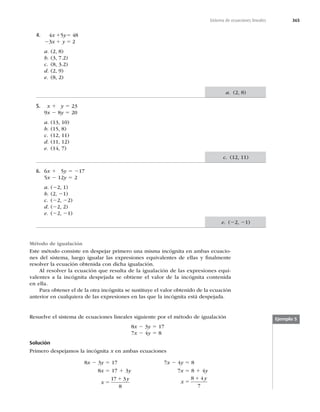 365
Sistema de ecuaciones lineales
4. 4x 15y5 48
23x 1 y 5 2
a. (2, 8)
b. (3, 7.2)
c. (8, 3.2)
d. (2, 9)
e. (8, 2)
5. x 1 y 5 23
9x 2 8y 5 20
a. (13, 10)
b. (15, 8)
c. (12, 11)
d. (11, 12)
e. (14, 7)
6. 6x 1 5y 5 217
5x 2 12y 5 2
a. (22, 1)
b. (2, 21)
c. (22, 22)
d. (22, 2)
e. (22, 21)
Método de igualación
Este método consiste en despejar primero una misma incógnita en ambas ecuacio-
nes del sistema, luego igualar las expresiones equivalentes de ellas y ﬁnalmente
resolver la ecuación obtenida con dicha igualación.
Al resolver la ecuación que resulta de la igualación de las expresiones equi-
valentes a la incógnita despejada se obtiene el valor de la incógnita contenida
en ella.
Para obtener el de la otra incógnita se sustituye el valor obtenido de la ecuación
anterior en cualquiera de las expresiones en las que la incógnita está despejada.
Resuelve el sistema de ecuaciones lineales siguiente por el método de igualación
8x 2 3y 5 17
7x 2 4y 5 8
Solución
Primero despejamos la incógnita x en ambas ecuaciones
8x 2 3y 5 17
8x 5 17 1 3y
x
y
5
1
17 3
8
7x 2 4y 5 8
7x 5 8 1 4y
x
y
5
1
8 4
7
Ejemplo 5
a. (2, 8)
c. (12, 11)
e. (22, 21)
 