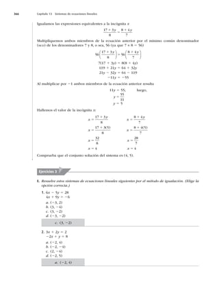 366 Capítulo 13 Sistemas de ecuaciones lineales
Igualamos las expresiones equivalentes a la incógnita x
17 3
8
8 4
7
1
5
1
y y
Multipliquemos ambos miembros de la ecuación anterior por el mínimo común denominador
(MCD) de los denominadores 7 y 8, o sea, 56 (ya que 7 × 8 5 56)
56
17 3
8
56
8 4
7
1
5
1
y y
⎛
⎝
⎜
⎞
⎠
⎟
⎛
⎝
⎜
⎞
⎠
⎟
7(17 1 3y) 5 8(8 1 4y)
119 1 21y 5 64 1 32y
21y 2 32y 5 64 2 119
211y 5 255
Al multiplicar por 21 ambos miembros de la ecuación anterior resulta
11y 5 55; luego,
y 5
55
11
y 5 5
Hallemos el valor de la incógnita x:
x
y
x
y
x x
x x
5
1
5
1
5
1
5
1
5 5
17 3
8
8 4
7
17 3 5
8
8 4 5
7
32
8
28
( ) ( )
7
7
4 4
x x
5 5
Comprueba que el conjunto solución del sistema es (4, 5).
Ejercicios 3
I. Resuelve estos sistemas de ecuaciones lineales siguientes por el método de igualación. (Elige la
opción correcta.)
1. 6x 2 5y 5 28
4x 1 9y 5 26
a. (23, 2)
b. (3, 24)
c. (3, 22)
d. (23, 22)
2. 3x 1 2y 5 2
22x 1 y 5 8
a. (22, 4)
b. (22, 24)
c. (2, 24)
d. (22, 5)
c. (3, 22)
a. (22, 4)
 