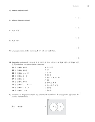25
Evaluación
15. AFTVODPOKVOUPmOJUP
	 

16. AFTVODPOKVOUPJOmOJUP
	 

17. P	B
5
	 

18. P	B
5 64
	 

19. -BTQSPQPTJDJPOFTEFMPTJODJTPT 


ZTPOWFSEBEFSBT
	 

III. Dados los conjuntos U = {0, 1, 2, 3, 4, 5, 6, 7, 8, 9}, A = {1, 2, 3, 4, 5}, B = {2, 4, 6, 8} y C = {7,
8, 9}, relaciona correctamente las columnas.
20. 	 
)BMMBB ∪ C
21. 	 
)BMMBA ∩ B
22. 	 
)BMMB	A ∪ C
9
23. 	 
)BMMBA 2 B
24. 	 
)BMMBC9
25. 	 
)BMMBA ∩ C
26. 	 
)BMMB	A ∪ B
∩ C
27. 	 
)BMMB	A 2 C
9
28. 	 
)BMMBC 2 B
a. 

^
b. ∅
c. {7, 9}
d. {2, 4}
e. 





^
f. {8}
g. 



^
h. {2, 4, 6, 7, 8, 9}
i. 
^
j. {8, 9}
IV. Determina el diagrama de Venn que corresponde a cada uno de los conjuntos siguientes. Re-
laciona correctamente:
29.	 
A ∪ B a. A B
U
 