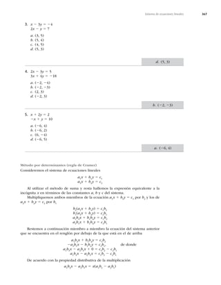367
Sistema de ecuaciones lineales
3. x 2 3y 5 24
2x 2 y 5 7
a. (3, 5)
b. (5, 4)
c. (4, 5)
d. (5, 3)
4. 2x 2 3y 5 5
3x 1 4y 5 218
a. (22, 24)
b. (22, 23)
c. (2, 3)
d. (22, 3)
5. x 1 2y 5 2
2x 1 y 5 10
a. (26, 4)
b. (26, 2)
c. (6, 24)
d. (26, 5)
Método por determinantes (regla de Cramer)
Consideremos el sistema de ecuaciones lineales
a1
x 1 b1
y 5 c1
a2
x 1 b2
y 5 c2
Al utilizar el método de suma y resta hallemos la expresión equivalente a la
incógnita x en términos de las constantes a, b y c del sistema.
Multipliquemos ambos miembros de la ecuación a1
x 1 b1
y 5 c1
por b2
y los de
a2
x 1 b2
y 5 c2
por b1
b2
(a1
x 1 b1
y) 5 c1
b2
b1
(a2
x 1 b2
y) 5 c2
b1
a1
b2
x 1 b1
b2
y 5 c1
b2
a2
b1
x 1 b1
b2
y 5 c2
b1
Restemos a continuación miembro a miembro la ecuación del sistema anterior
que se encuentra en el renglón por debajo de la que está en el de arriba
a1
b2
x 1 b1
b2
y 5 c1
b2
2a2
b1
x 2 b1
b2
y 5 c2
b1
, de donde
a1
b2
x 2 a2
b1
x 1 0 5 c1
b2
2 c2
b1
a1
b2
x 2 a2
b1
x 5 c1
b2
2 c2
b1
De acuerdo con la propiedad distributiva de la multiplicación
a1
b2
x 2 a2
b1
x 5 x(a1
b2
2 a2
b1
)
d. (5, 3)
b. (22, 23)
a. (26, 4)
 