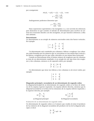 368 Capítulo 13 Sistemas de ecuaciones lineales
por consiguiente
x(a1
b2
2 a2
b1
) 5 c1
b2
2 c2
b1
, o sea
x
c b c b
a b a b
5
2
2
1 2 2 1
1 2 2 1
Análogamente podremos demostrar que
y
a c a c
a b a b
5
2
2
1 2 2 1
1 2 2 1
Estas expresiones equivalentes a las incógnitas x y y nos servirán de referencia
para demostrar en qué consiste el método de determinantes para resolver un sis-
tema de ecuaciones lineales con dos incógnitas, así que haremos referencia a ellas
más adelante.
Determinante
Un determinante es un arreglo de números encerrados entre dos barras verticales.
Por ejemplo
7 3
4 6
2
7 2 5
4 6 1
2 0 8
2
2
Un determinante está constituido por columnas e hileras o renglones. Las colum-
nas están formadas por los números que se encuentran en una misma línea vertical y
las hileras o renglones por los que están colocados en una misma línea horizontal.
Cuando un determinante tiene el mismo número de renglones que de columnas
se trata de un determinante cuadrado; si un arreglo de este tipo tiene dos renglo-
nes y dos columnas, entonces es de segundo orden; por ejemplo
3 4
7 5
8 0
2 1
2
Un determinante que tiene tres hileras y tres columnas es de tercer orden; por
ejemplo
6 9 5
4 1 0
8 6 3
2
2
Diagonales principal y secundaria de un determinante de segundo orden
La diagonal principal de un determinante de segundo orden es la línea de núme-
ros de la esquina superior izquierda a la esquina inferior derecha, mientras que la
diagonal secundaria es la línea de los elementos de la esquina inferior izquierda a
la superior derecha; por ejemplo
a)
3 7
7 4
2
b)
9 6
3 2
2
a) Diagonal principal b) Diagonal secundaria
Evaluación de un determinante de segundo orden
Un determinante de segundo orden es el número que resulta al restar el producto
de los números de la diagonal secundaria del producto de los de la diagonal prin-
cipal, es decir
a b
c d
ad bc
5 2
 