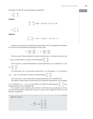 369
Sistema de ecuaciones lineales
Encuentra el valor de los determinantes siguientes.
a.
8 6
2 3
2
Solución
8 6
2 3
8 3 2 6 24 12 36
2
5 2 2 5 1 5
( ) ( )( )
b.
2
2
7 4
3 2
Solución
2
2
52 2 2 52 1 52
7 4
3 2
7 2 3 4 14 12 2
( ) ( )( )
Ejemplo 6
Veamos nuevamente las expresiones equivalentes de las incógnitas del sistema
de ecuaciones mencionado al principio de este tema.
x
c b c b
a b a b
y
a c a c
a b a b
5
2
2
5
2
2
1 2 2 1
1 2 2 1
1 2 2 1
1 2 2 1
y
Observa que el denominador de ambas expresiones es el mismo número a1
b2
2 a2
b1
, el cual resulta al evaluar el determinante
a b
a b
1 1
2 2
.
En lo sucesivo, a este denominador lo representaremos con el símbolo D, o sea,
D
a b
a b
5 1 1
2 2
.
El numerador de la expresión equivalente a la incógnita x es el número
c1
b2
2 c2
b1
, el cual resulta al evaluar el determinante
c b
c b
1 1
2 2
.
En lo sucesivo, a este numerador lo representaremos con el símbolo Dx.
Por último, observa que el numerador de la expresión equivalente a la incógnita
y es el número a1
c2
2 a2
c1
, el cual resulta al evaluar el determinante
a c
a c
1 1
2 2
que
representaremos con el símbolo Dy.
De acuerdo con lo anterior, para resolver un sistema de ecuaciones por el mé-
todo de determinantes aplicamos lo que se conoce como regla de Cramer, la cual
postula lo siguiente.
Regla de Cramer
x
DX
D
5 o sea
c b
c b
a b
a b
1 1
2 2
1 1
2 2
 