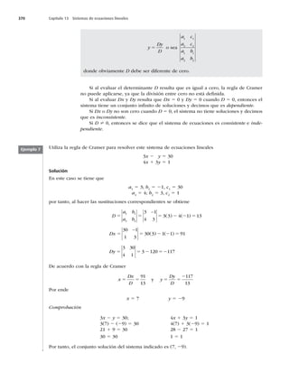 370 Capítulo 13 Sistemas de ecuaciones lineales
Si al evaluar el determinante D resulta que es igual a cero, la regla de Cramer
no puede aplicarse, ya que la división entre cero no está deﬁnida.
Si al evaluar Dx y Dy resulta que Dx 5 0 y Dy 5 0 cuando D 5 0, entonces el
sistema tiene un conjunto inﬁnito de soluciones y decimos que es dependiente.
Si Dx o Dy no son cero cuando D 5 0, el sistema no tiene soluciones y decimos
que es inconsistente.
Si D ? 0, entonces se dice que el sistema de ecuaciones es consistente e inde-
pendiente.
y
Dy
D
5 o sea
a c
a c
a b
a b
1 1
2 2
1 1
2 2
donde obviamente D debe ser diferente de cero.
Ejemplo 7 Utiliza la regla de Cramer para resolver este sistema de ecuaciones lineales
3x 2 y 5 30
4x 1 3y 5 1
Solución
En este caso se tiene que
a1
5 3; b1
5 21, c1
5 30
a2
5 4; b2
5 3, c2
5 1
por tanto, al hacer las sustituciones correspondientes se obtiene
D
a b
a b
Dx
5 5 5 2 2 5
5 5
1 1
2 2
3 1
4 3
3 3 4 1 13
30 1
1 3
30
−
−
( ) ( )
(3
3 1 1 91
3 30
4 1
3 120 117
) ( )
2 2 5
5 5 2 52
Dy
De acuerdo con la regla de Cramer
x
Dx
D
y
Dy
D
5 5 5 5
2
91
13
117
13
y
Por ende
x 5 7 y 5 29
Comprobación
3x 2 y 5 30;
3(7) 2 (29) 5 30
21 1 9 5 30
30 5 30
4x 1 3y 5 1
4(7) 1 3(29) 5 1
28 2 27 5 1
1 5 1
Por tanto, el conjunto solución del sistema indicado es (7, 29).
 