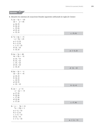 371
Sistema de ecuaciones lineales
I. Resuelve los sistemas de ecuaciones lineales siguientes utilizando la regla de Cramer.
1. 3x 2 5y 5 215
2x 1 y 5 16
a. (6, 5)
b. (6, 4)
c. (5, 6)
d. (5, 4)
e. (5, 3)
2. 7x 1 8y 5 25
2x 1 9y 5 21
a. (23, 2)
b. (23, 3)
c. (23, 22)
d. (3, 22)
e. (3, 2)
3. 6x 2 5y 5 28
4x 1 9y 5 26
a. (3, 21)
b. (4, 22)
c. (5, 22)
d. (3, 22)
e. (3, 2)
4. 8x 2 5y 5 24
2x 2 3y 5 28
a. (3, 4)
b. (2, 4)
c. (2, 5)
d. (3, 5)
e. (2, 24)
5. 2x 2 y 5 6
x 2 2y 5 29
a. (7, 9)
b. (6, 8)
c. (7, 8)
d. (5, 8)
e. (7, 6)
6. 2x 2 9y 5 11
7x 2 15y 5 1
a. (22, 21)
b. (22, 1)
c. (23, 21)
d. (2, 21)
e. (22, 22)
Ejercicios
c. (5, 6)
a. (23, 2)
d. (3, 22)
b. (2, 4)
c. (7, 8)
a. (22, 21)
 
