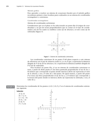 372 Capítulo 13 Sistemas de ecuaciones lineales
Método gráﬁco
Para aprender a resolver un sistema de ecuaciones lineales por el método gráﬁco
recordemos primero cómo localizar pares ordenados en un sistema de coordenadas
rectangulares o cartesianas.
Coordenadas rectangulares
Sistema de coordenadas cartesianas
Consideremos que en el plano se ha seleccionado un punto ﬁjo O (origen de coor-
denadas) y un par de rectas perpendiculares que se cortan en O (ejes de coorde-
nadas), uno de los cuales se establece como eje de abscisas y el otro como eje de
ordenadas (ﬁgura 1).
0
1
21 1 2 3 4
21
22
23
24
22
II
(2, 1)
III
(2, 2)
IV
(1, 2)
I
(1, 1)
23
24
2
3
4
x
y
Las coordenadas cartesianas de un punto P del plano respecto a este sistema
de referencia son el par de números reales (x, y), en el que y representa la distancia
dirigida de P al eje de las abscisas y la x representa la distancia también dirigida de
P al eje de ordenadas.
Para localizar un punto P(x, y) en un sistema de coordenadas cartesianas se
traza, a partir de dicho punto P, una línea punteada perpendicular al eje de las x.
El número que corresponde al punto donde interseca dicho eje representa el valor
de la abscisa, o sea, el valor de x del punto. De igual manera, a partir del punto
P se traza una línea perpendicular al eje de las y, y el número que corresponde a
la lectura del punto donde se interseca dicho eje representa la ordenada, o sea, el
valor de y.
Figura 1. Sistema de coordenadas cartesianas.
Determina las coordenadas de los puntos A, B, C, D, E y F en el sistema de coordenadas cartesia-
nas siguiente
Solución
A (2, 4)
1
2221 2 3 4 5
1
23
24
25
26
21
22
23
24
25
2
3
4
5
6
7
x
y
y
E
F
B
A
D
C
B (24, 1)
C (26, 25)
D (1, 22)
E (0, 7)
F (25, 0)
Ejemplo 8
 