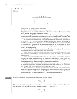 374 Capítulo 13 Sistemas de ecuaciones lineales
e. E(6, 23)
Solución
0
1
21
22
23
2 3 4 5 6
x
y
E
Solución de un sistema de dos ecuaciones
lineales con dos incógnitas por el método gráﬁco
La gráﬁca de una ecuación de la forma ax 1 by 5 c es una recta; ahora debe resultar
claro por qué se les llama ecuaciones lineales.
Una recta queda determinada si se conocen dos de sus puntos; por tanto, para
representar gráﬁcamente una ecuación lineal con dos variables basta encontrar dos
de sus soluciones y trazar la recta que pasa por los puntos que las representan.
De acuerdo con lo anterior, si se quiere mostrar gráﬁcamente una ecuación de
la forma ax 1 by 5 c, se despeja, por ejemplo, la variable y, después se sustituye la
variable x por dos valores diferentes y se encontrarán dos valores correspondientes
a la variable y. A continuación se marcan en un sistema de coordenadas los pares
ordenados (x, y) obtenidos y se traza la recta que pasa por tales puntos; ésa es la
gráﬁca de dicha ecuación.
La solución de un sistema de ecuaciones lineales es el conjunto de los puntos
comunes a las rectas que representan esas ecuaciones.
Si dos rectas son paralelas nunca se intersecarán; por ende, el sistema formado
por sus ecuaciones no tiene solución y entonces forma un sistema de ecuaciones
inconsistente.
Si dos ecuaciones lineales de la forma ax 1 by 5 c son equivalentes, entonces
ambas representan una misma recta, de modo que cada punto (x, y) que forma par-
te de ella es solución del sistema. En este caso, el conjunto solución es inﬁnito y el
sistema formado por sus ecuaciones es dependiente consistente.
Por último, si dos ecuaciones lineales de la forma ax 1 by 5 c no representan
la misma recta o no son paralelas, entonces sus gráﬁcas se cortan en un solo punto
(x0, y0), que es la solución del sistema formado por ellas.
De acuerdo con lo anterior, para resolver por el método gráﬁco un sistema
de ecuaciones lineales con dos incógnitas hay que trazar las gráﬁcas (rectas) de
cada ecuación en un sistema de coordenadas cartesiano y su conjunto solución es-
tará formado por los pares ordenados (x, y) comunes a ambas rectas.
Resuelve el siguiente sistema de ecuaciones por el método gráﬁco
3x 2 y 5 6
x 1 y 5 6
Primero se despeja la incógnita y en la ecuación 1 y se encuentran dos de sus valores al sustituir
dos valores de x en dicha ecuación, por ejemplo, para x 5 0 y para x 5 1.
3x 2 y 5 6
2y 5 6 2 3x
Ejemplo 10
 