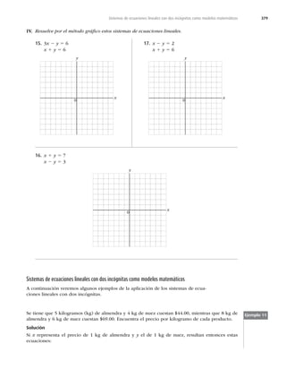 379
Sistemas de ecuaciones lineales con dos incógnitas como modelos matemáticos
15. 3x 2 y 5 6
x 1 y 5 6
x
0
y
17. x 2 y 5 2
x 1 y 5 6
x
0
y
IV. Resuelve por el método gráﬁco estos sistemas de ecuaciones lineales.
16. x 1 y 5 7
x 2 y 5 3
x
0
y
Sistemas de ecuaciones lineales con dos incógnitas como modelos matemáticos
A continuación veremos algunos ejemplos de la aplicación de los sistemas de ecua-
ciones lineales con dos incógnitas.
Ejemplo 11
Se tiene que 5 kilogramos (kg) de almendra y 4 kg de nuez cuestan $44.00, mientras que 8 kg de
almendra y 6 kg de nuez cuestan $69.00. Encuentra el precio por kilogramo de cada producto.
Solución
Si x representa el precio de 1 kg de almendra y y el de 1 kg de nuez, resultan entonces estas
ecuaciones:
 
