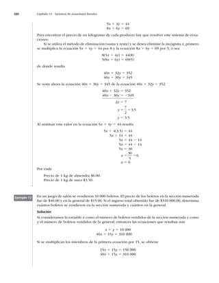 380 Capítulo 13 Sistemas de ecuaciones lineales
5x 1 4y 5 44
8x 1 6y 5 69
Para encontrar el precio de un kilogramo de cada producto hay que resolver este sistema de ecua-
ciones.
Si se utiliza el método de eliminación (suma y resta) y se desea eliminar la incógnita x, primero
se multiplica la ecuación 5x 1 4y 5 44 por 8 y la ecuación 8x 1 6y 5 69 por 5, o sea
8(5x 1 4y) 5 44(8)
5(8x 1 6y) 5 69(5)
de donde resulta
40x 1 32y 5 352
40x 1 30y 5 345
Se resta ahora la ecuación 40x 1 30y 5 345 de la ecuación 40x 1 32y 5 352
40x 1 32y 5 352
40x 2 30y 5 2345
2y 5 7
y 5 5
7
2
3 5
.
y 5 3.5
Al sustituir este valor en la ecuación 5x 1 4y 5 44 resulta
5x 1 4(3.5) 5 44
5x 1 14 5 44
5x 5 44 2 14
5x 5 44 2 14
5x 5 30
x 5 5
30
5
6
x 5 6
Por ende
Precio de 1 kg de almendra $6.00.
Precio de 1 kg de nuez $3.50.
En un juego de salón se vendieron 10 000 boletos. El precio de los boletos en la sección numerada
fue de $40.00 y en la general de $15.00. Si el ingreso total obtenido fue de $310 000.00, determina
cuántos boletos se vendieron en la sección numerada y cuántos en la general.
Solución
Si consideramos la variable x como el número de boletos vendidos de la sección numerada y como
y el número de boletos vendidos de la general, entonces las ecuaciones que resultan son
x 1 y 5 10 000
40x 1 15y 5 310 000
Si se multiplican los miembros de la primera ecuación por 15, se obtiene
15x 1 15y 5 150 000
40x 1 15y 5 310 000
Ejemplo 12
 