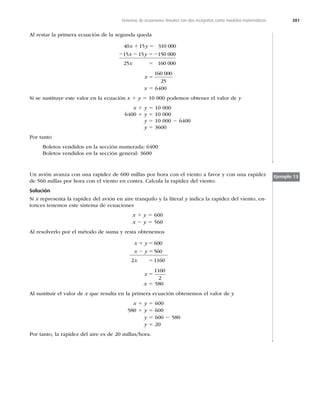 381
Sistemas de ecuaciones lineales con dos incógnitas como modelos matemáticos
Al restar la primera ecuación de la segunda queda
40 15 310 000
15 15 150 000
25 160 000
x y
x y
x
1 5
2 2 52
5
x 5
160 000
25
x 5 6400
Si se sustituye este valor en la ecuación x 1 y 5 10 000 podemos obtener el valor de y
x 1 y 5 10 000
6400 1 y 5 10 000
y 5 10 000 2 6400
y 5 3600
Por tanto
Boletos vendidos en la sección numerada: 6400
Boletos vendidos en la sección general: 3600
Un avión avanza con una rapidez de 600 millas por hora con el viento a favor y con una rapidez
de 560 millas por hora con el viento en contra. Calcula la rapidez del viento.
Solución
Si x representa la rapidez del avión en aire tranquilo y la literal y indica la rapidez del viento, en-
tonces tenemos este sistema de ecuaciones
x 1 y 5 600
x 2 y 5 560
Al resolverlo por el método de suma y resta obtenemos
x y
x y
x
1 5
2 5
5
600
560
2 1160
x 5
1160
2
x 5 580
Al sustituir el valor de x que resulta en la primera ecuación obtenemos el valor de y
x 1 y 5 600
580 1 y 5 600
y 5 600 2 580
y 5 20
Por tanto, la rapidez del aire es de 20 millas/hora.
Ejemplo 13
 