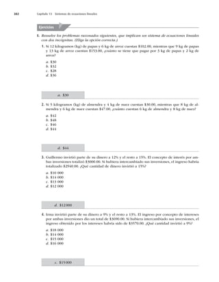382 Capítulo 13 Sistemas de ecuaciones lineales
I. Resuelve los problemas razonados siguientes, que implican un sistema de ecuaciones lineales
con dos incógnitas. (Elige la opción correcta.)
1. Si 12 kilogramos (kg) de papas y 6 kg de arroz cuestan $102.00, mientras que 9 kg de papas
y 13 kg de arroz cuestan $153.00, ¿cuánto se tiene que pagar por 3 kg de papas y 2 kg de
arroz?
a. $30
b. $32
c. $28
d. $36
2. Si 5 kilogramos (kg) de almendra y 4 kg de nuez cuestan $30.00, mientras que 8 kg de al-
mendra y 6 kg de nuez cuestan $47.00, ¿cuánto cuestan 6 kg de almendra y 8 kg de nuez?
a. $42
b. $48
c. $46
d. $44
3. Guillermo invirtió parte de su dinero a 12% y el resto a 15%. El concepto de interés por am-
bas inversiones totalizó $3000.00. Si hubiera intercambiado sus inversiones, el ingreso habría
totalizado $2940.00. ¿Qué cantidad de dinero invirtió a 15%?
a. $10 000
b. $14 000
c. $13 000
d. $12 000
4. Irma invirtió parte de su dinero a 9% y el resto a 13%. El ingreso por concepto de intereses
por ambas inversiones dio un total de $3690.00. Si hubiera intercambiado sus inversiones, el
ingreso obtenido por los intereses habría sido de $3570.00. ¿Qué cantidad invirtió a 9%?
a. $18 000
b. $14 000
c. $15 000
d. $16 000
Ejercicios
a. $30
d. $44
d. $12000
c. $15000
 