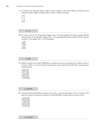 384 Capítulo 13 Sistemas de ecuaciones lineales
9. Se mezcla una solución salina al 30% con otra similar al 70% para obtener 40 litros de una
solución salina al 60%. ¿Cuántos litros al 30% se deben mezclar?
a.12
b. 9
c. 14
d.10
10. En cierto año, 8 l (l) de gasolina Magna Sin y 10 l de gasolina Premium cuestan $82.00,
mientras que 4 l de gasolina Magna Sin y 7 l de gasolina Premium cuestan $51.00. ¿Cuánto
cuestan 5 l de Magna Sin y 12 de Premium?
a.$85
b.$90
c. $73
d.$80
11. Ramón invirtió en el banco $200 000 a un plazo de un año: una parte de su dinero al 8% y
el resto al 10%. Si el monto total de los intereses que recibió fue de $18 400, ¿cuánto dinero
invirtió al 8%?
a.$80 000
b.$75 000
c. $85 000
d.$82 000
e. $120 000
12. Graciela invirtió $350 000 a un plazo de un año: una parte del dinero al 7% y el resto al 9%
por año. Si por concepto de intereses recibió $28 900, ¿cuánto dinero invirtió al 9%?
a.$220 000
b.$200 000
c. $208 000
d.$205 000
e. $130 000
d. 10
d. $80
a. $80000
a. $220000
 