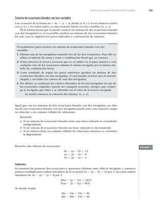 385
Sistema de ecuaciones lineales con tres variables
Sistema de ecuaciones lineales con tres variables
Una ecuación de la forma ax 1 by 1 cz 5 d, donde a, b, c y d son números reales,
con a, b y c no todos nulos, es una ecuación lineal con tres variables (x, y, z).
De la misma forma que se puede resolver un sistema de dos ecuaciones lineales
con dos incógnitas (x, y) es posible resolver un sistema de tres ecuaciones lineales.
En este caso se sugieren los pasos indicados a continuación de sistemas.
Igual que con los sistemas de dos ecuaciones lineales con dos incógnitas, un siste-
ma de tres ecuaciones lineales con tres incógnitas puede tener una solución, ningu-
na solución o un conjunto inﬁnito de soluciones.
Recuerda:
a. Si un sistema de ecuaciones lineales tiene una única solución es consistente-
independiente.
b. Si un sistema de ecuaciones lineales no tiene solución es inconsistente.
c. Si un sistema tiene un conjunto inﬁnito de soluciones entonces es consisten-
te-dependiente.
Procedimiento para resolver un sistema de ecuaciones lineales con tres
variables
1. Elimina una de las incógnitas tomando dos de las tres ecuaciones. Para ello se
utiliza el método de suma y resta o combinación lineal que ya conoces.
2. Toma entonces la tercera ecuación que no se utilizó en el paso anterior y con
cualquier otra de las ecuaciones elimina la misma incógnita por el mismo mé-
todo de combinación lineal.
3. Como resultado de seguir los pasos anteriores quedará un sistema de dos
ecuaciones lineales con dos incógnitas, el cual puedes resolver por el método
elegido y así hallar los valores de esas dos incógnitas.
4. Por último, se sustituyen los valores obtenidos de las dos incógnitas en una de
las ecuaciones originales (puede ser cualquier ecuación, siempre que conten-
ga la incógnita que falta) y se obtendrá así el valor de la tercera incógnita.
Se tendrá entonces la solución del sistema: (x, y, z).
Ejemplo 4
Resuelve este sistema de ecuaciones:
6x 2 4y 2 5z 5 12
4x 2 2y 2 3z 5 8
5x 1 3y 2 4z 5 4
Solución
Si tomamos las primeras dos ecuaciones y queremos eliminar entre ellas la incógnita z, entonces
primero multiplicamos ambos miembros de la ecuación 6x 2 4y 2 5z 5 12 por 3, así como ambos
miembros de 4x 2 2y 2 3z 5 8 por 5
3(6x 2 4y 2 5z) 5 12(3)
5(4x 2 2y 2 3z) 5 8(5)
de donde resulta
18x 2 12y 2 15z 5 36
20x 2 10y 2 15z 5 40
 