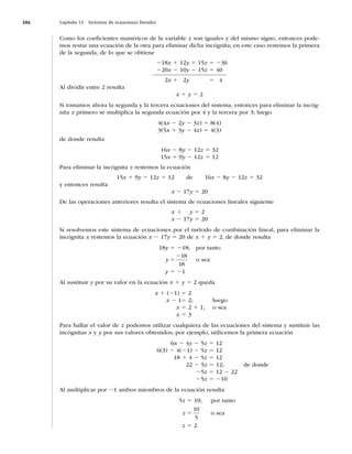 386 Capítulo 13 Sistemas de ecuaciones lineales
Como los coeﬁcientes numéricos de la variable z son iguales y del mismo signo, entonces pode-
mos restar una ecuación de la otra para eliminar dicha incógnita; en este caso restemos la primera
de la segunda, de lo que se obtiene
218x 1 12y 1 15z 5 236
220x 2 10y 2 15z 5 40
2x 1 2y 5 4
Al dividir entre 2 resulta
x 1 y 5 2
Si tomamos ahora la segunda y la tercera ecuaciones del sistema, entonces para eliminar la incóg-
nita z primero se multiplica la segunda ecuación por 4 y la tercera por 3; luego
4(4x 2 2y 2 3z) 5 8(4)
3(5x 1 3y 2 4z) 5 4(3)
de donde resulta
16x 2 8y 2 12z 5 32
15x 1 9y 2 12z 5 12
Para eliminar la incógnita z restemos la ecuación
15x 1 9y 2 12z 5 12 de 16x 2 8y 2 12z 5 32
y entonces resulta
x 2 17y 5 20
De las operaciones anteriores resulta el sistema de ecuaciones lineales siguiente
x 1 y 5 2
x 2 17y 5 20
Si resolvemos este sistema de ecuaciones por el método de combinación lineal, para eliminar la
incógnita x restemos la ecuación x 2 17y 5 20 de x 1 y 5 2, de donde resulta
18y 5 218; por tanto
y 5
218
18
o sea
y 5 21
Al sustituir y por su valor en la ecuación x 1 y 5 2 queda
x 1 (21) 5 2
x 2 15 2; luego
x 5 2 1 1; o sea
x 5 3
Para hallar el valor de z podemos utilizar cualquiera de las ecuaciones del sistema y sustituir las
incógnitas x y y por sus valores obtenidos; por ejemplo, utilicemos la primera ecuación
6x 2 4y 2 5z 5 12
6(3) 2 4(21) 2 5z 5 12
18 1 4 2 5z 5 12
22 2 5z 5 12; de donde
25z 5 12 2 22
25z 5 210
Al multiplicar por 21 ambos miembros de la ecuación resulta
5z 5 10; por tanto
z 5
10
5
o sea
z 5 2
 