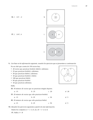 27
Evaluación
36.	 
B 2 A
37.	 
B ⊂ A
h.
A
B
U
i. A B
U
j. A B
U
V. Con base en la información siguiente, resuelve los ejercicios que se presentan a continuación
OVODMVCRVFDPOTUBEFTPDJPTIBZ
t TPDJPTRVFQSBDUJDBOCFJTCPM
GVUCPMZBUMFUJTNP
t RVFQSBDUJDBOCFJTCPMZBUMFUJTNP
t RVFQSBDUJDBOGVUCPMZBUMFUJTNP
t RVFQSBDUJDBOCFJTCPMZGVUCPM
t RVFQSBDUJDBOGVUCPM
t RVFQSBDUJDBOCFJTCPM
t RVFQSBDUJDBOBUMFUJTNP
)BMMB
38. MOÞNFSPEFTPDJPTRVFOPQSBDUJDBOOJOHÞOEFQPSUF
a.  b.  c.  d. 
39. MOÞNFSPEFTPDJPTRVFTØMPQSBDUJDBOCFJTCPM
a.  b  c  d 
40. MOÞNFSPEFTPDJPTRVFTØMPQSBDUJDBOGVUCPM
a  b  c  d 
VI. Resuelve los ejercicios siguientes a partir de esta información.
Dados los conjuntos A 5 {2

^ZB 5 {2

^
41. )BMMBA 3 B
A
F
B
 