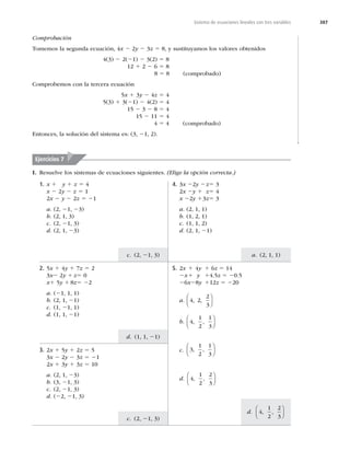 387
a. (2, 1, 1)
c. (2, 21, 3)
d. (1, 1, 21)
c. (2, 21, 3)
d. 4
1
2
2
3
, ,
⎛
⎝
⎜
⎞
⎠
⎟
Sistema de ecuaciones lineales con tres variables
Comprobación
Tomemos la segunda ecuación, 4x 2 2y 2 3z 5 8, y sustituyamos los valores obtenidos
4(3) 2 2(21) 2 3(2) 5 8
12 1 2 2 6 5 8
8 5 8 (comprobado)
Comprobemos con la tercera ecuación
5x 1 3y 2 4z 5 4
5(3) 1 3(21) 2 4(2) 5 4
15 2 3 2 8 5 4
15 2 11 5 4
4 5 4 (comprobado)
Entonces, la solución del sistema es: (3, 21, 2).
1. x 1 y 1 z 5 4
x 2 2y 2 z 5 1
2x 2 y 2 2z 5 21
a. (2, 21, 23)
b. (2, 1, 3)
c. (2, 21, 3)
d. (2, 1, 23)
4. 3x 22y 2z5 3
2x 2y 1 z5 4
x 22y 13z5 3
a. (2, 1, 1)
b. (1, 2, 1)
c. (1, 1, 2)
d. (2, 1, 21)
2. 5x 1 4y 1 7z 5 2
3x2 2y 1 z5 0
x1 5y 1 8z5 22
a. (21, 1, 1)
b. (2, 1, 21)
c. (1, 21, 1)
d. (1, 1, 21)
5. 2x 1 4y 1 6z 5 14
2x1 y 14.5z 5 20.5
26x28y 112z 5 220
a. 4 2
2
3
, ,
⎛
⎝
⎜
⎞
⎠
⎟
b. 4
1
2
1
3
, ,
⎛
⎝
⎜
⎞
⎠
⎟
c. 3
1
2
1
3
, ,
⎛
⎝
⎜
⎞
⎠
⎟
d. 4
1
2
2
3
, ,
⎛
⎝
⎜
⎞
⎠
⎟
3. 2x 1 5y 1 2z 5 5
3x 2 2y 2 3z 5 21
2x 1 3y 1 3z 5 10
a. (2, 1, 23)
b. (3, 21, 3)
c. (2, 21, 3)
d. (22, 21, 3)
Ejercicios 7
I. Resuelve los sistemas de ecuaciones siguientes. (Elige la opción correcta.)
 