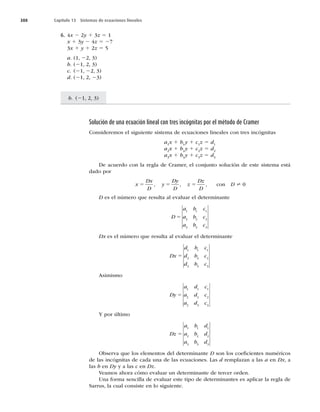 388 Capítulo 13 Sistemas de ecuaciones lineales
b. (21, 2, 3)
6. 4x 2 2y 1 3z 5 1
x 1 3y 2 4z 5 27
3x 1 y 1 2z 5 5
a. (1, 22, 3)
b. (21, 2, 3)
c. (21, 22, 3)
d. (21, 2, 23)
Solución de una ecuación lineal con tres incógnitas por el método de Cramer
Consideremos el siguiente sistema de ecuaciones lineales con tres incógnitas
a1
x 1 b1
y 1 c1
z 5 d1
a2
x 1 b2
y 1 c2
z 5 d2
a3
x 1 b3
y 1 c3
z 5 d3
De acuerdo con la regla de Cramer, el conjunto solución de este sistema está
dado por
x
Dx
D
y
Dy
D
z
Dz
D
5 5 5
, , , con D ? 0
D es el número que resulta al evaluar el determinante
D
a b c
a b c
a b c
5
1 1 1
2 2 2
3 3 3
Dx es el número que resulta al evaluar el determinante
Dx
d b c
d b c
d b c
5
1 1 1
2 2 2
3 3 3
Asimismo
Dy
a d c
a d c
a d c
5
1 1 1
2 2 2
3 3 3
Y por último
Dz
a b d
a b d
a b d
5
1 1 1
2 2 2
3 3 3
Observa que los elementos del determinante D son los coeﬁcientes numéricos
de las incógnitas de cada una de las ecuaciones. Las d remplazan a las a en Dx, a
las b en Dy y a las c en Dz.
Veamos ahora cómo evaluar un determinante de tercer orden.
Una forma sencilla de evaluar este tipo de determinantes es aplicar la regla de
Sarrus, la cual consiste en lo siguiente.
 
