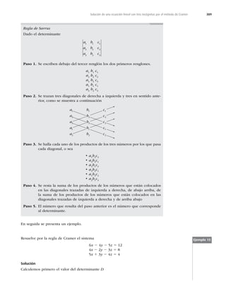 389
Solución de una ecuación lineal con tres incógnitas por el método de Cramer
En seguida se presenta un ejemplo.
Regla de Sarrus
Dado el determinante
a b c
a b c
a b c
1 1 1
2 2 2
3 3 3
Paso 1. Se escriben debajo del tercer renglón los dos primeros renglones.
a1
b1
c1
a2
b2
c2
a3
b3
c3
a1
b1
c1
a2
b2
c2
Paso 2. Se trazan tres diagonales de derecha a izquierda y tres en sentido ante-
rior, como se muestra a continuación
a
a
a
a
a
1
2
3
1
2
b
b
b
b
b
1
2
3
1
2
c
c
c
c
c
1
2
3
1
2
Paso 3. Se halla cada uno de los productos de los tres números por los que pasa
cada diagonal, o sea
ta1
b2
c3
ta2
b3
c1
ta3
b1
c2
ta3
b2
c1
ta1
b3
c2
ta2
b1
c3
Paso 4. Se resta la suma de los productos de los números que están colocados
en las diagonales trazadas de izquierda a derecha, de abajo arriba, de
la suma de los productos de los números que están colocados en las
diagonales trazadas de izquierda a derecha y de arriba abajo
Paso 5. El número que resulta del paso anterior es el número que corresponde
al determinante.
Ejemplo 15
Resuelve por la regla de Cramer el sistema
6x 2 4y 2 5z 5 12
4x 2 2y 2 3z 5 8
5x 1 3y 2 4z 5 4
Solución
Calculemos primero el valor del determinante D
 