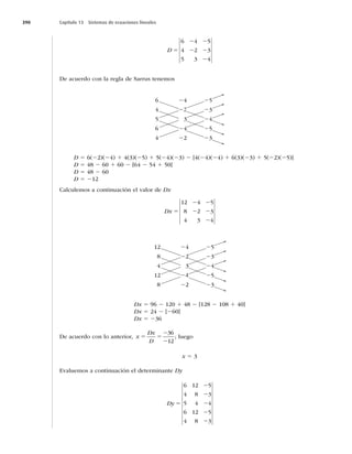 390 Capítulo 13 Sistemas de ecuaciones lineales
D 5
2 2
2 2
2
6 4 5
4 2 3
5 3 4
De acuerdo con la regla de Sarrus tenemos
6
4
5
6
4
24
22
3
24
22
25
23
24
25
23
D 5 6(22)(24) 1 4(3)(25) 1 5(24)(23) 2 [4(24)(24) 1 6(3)(23) 1 5(22)(25)]
D 5 48 2 60 1 60 2 [64 2 54 1 50]
D 5 48 2 60
D 5 212
Calculemos a continuación el valor de Dx
Dx 5
2 2
2 2
2
12 4 5
8 2 3
4 3 4
12
8
4
12
8
24
22
3
24
22
25
23
24
25
23
Dx 5 96 2 120 1 48 2 [128 2 108 1 40]
Dx 5 24 2 [260]
Dx 5 236
De acuerdo con lo anterior, x
Dx
D
5 5
2
2
36
12
; luego
x 5 3
Evaluemos a continuación el determinante Dy
Dy 5
2
2
2
2
2
6 12 5
4 8 3
5 4 4
6 12 5
4 8 3
 
