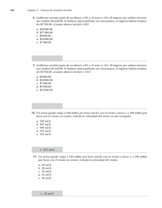 398 Capítulo 13 Sistemas de ecuaciones lineales
8. Guillermo invirtió parte de su dinero a 8% y el resto a 12%. El ingreso por ambas inversio-
nes totalizó $2440.00. Si hubiera intercambiado sus inversiones, el ingreso habría totaliza-
do $2 760.00. ¿Cuánto dinero invirtió a 8%?
a. $20000.00
b. $17000.00
c. $8000.00
d. $18000.00
e. $7500.00
9. Guillermo invirtió parte de su dinero a 8% y el resto a 12%. El ingreso por ambas inversio-
nes totalizó $2440.00. Si hubiera intercambiado sus inversiones, el ingreso habría totaliza-
do $2 760.00. ¿Cuánto dinero invirtió a 12%?
a. $9000.00
b. $10000.00
c. $7500.00
d. $9500.00
e. $12000.00
10. Un avión puede viajar a 540 millas por hora (mi/h) con el viento a favor y a 490 millas por
hora con el viento en contra. Calcula la velocidad del avión en aire tranquilo.
a. 520 mi/h
b. 507 mi/h
c. 500 mi/h
d. 535 mi/h
e. 515 mi/h
11. Un avión puede viajar a 540 millas por hora (mi/h) con el viento a favor y a 490 millas
por hora con el viento en contra. Calcula la velocidad del viento.
a. 18 mi/h
b. 30 mi/h
c. 25 mi/h
d. 34 mi/h
e. 40 mi/h
e. 515 mi/h
c. 25 mi/h
 