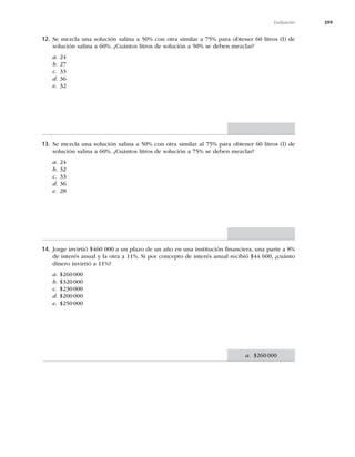 399
Evaluación
a. $260000
12. Se mezcla una solución salina a 50% con otra similar a 75% para obtener 60 litros (l) de
solución salina a 60%. ¿Cuántos litros de solución a 50% se deben mezclar?
a. 24
b. 27
c. 33
d. 36
e. 32
13. Se mezcla una solución salina a 50% con otra similar al 75% para obtener 60 litros (l) de
solución salina a 60%. ¿Cuántos litros de solución a 75% se deben mezclar?
a. 24
b. 32
c. 33
d. 36
e. 28
14. Jorge invirtió $460 000 a un plazo de un año en una institución ﬁnanciera, una parte a 8%
de interés anual y la otra a 11%. Si por concepto de interés anual recibió $44 600, ¿cuánto
dinero invirtió a 11%?
a. $260000
b. $320000
c. $230000
d. $200000
e. $250000
 