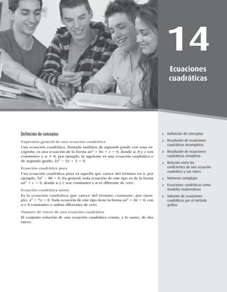 401
Resolución de ecuaciones cuadráticas incompletas
14
Ecuaciones
cuadráticas
Deﬁnición de conceptos
Resolución de ecuaciones
cuadráticas incompletas
Resolución de ecuaciones
cuadráticas completas
Relación entre los
coeﬁcientes de una ecuación
cuadrática y sus raíces
Números complejos
Ecuaciones cuadráticas como
modelos matemáticos
Solución de ecuaciones
cuadráticas por el método
gráﬁco
Deﬁnición de conceptos
Expresión general de una ecuación cuadrática
Una ecuación cuadrática, llamada también de segundo grado con una in-
cógnita, es una ecuación de la forma ax2
1 bx 1 c 5 0, donde a, b y c son
constantes y a ? 0; por ejemplo, la siguiente es una ecuación cuadrática o
de segundo grado: 2x2
2 5x 1 3 5 0.
Ecuación cuadrática pura
Una ecuación cuadrática pura es aquella que carece del término en x; por
ejemplo, 5x2
2 80 5 0. En general, toda ecuación de este tipo es de la forma
ax2
1 c 5 0, donde a y c son constantes y a es diferente de cero.
Ecuación cuadrática mixta
Es la ecuación cuadrática que carece del término constante; por ejem-
plo, x2
1 7x 5 0. Toda ecuación de este tipo tiene la forma ax2
1 bx 5 0, con
a y b constantes y ambas diferentes de cero.
Número de raíces de una ecuación cuadrática
El conjunto solución de una ecuación cuadrática consta, a lo sumo, de dos
raíces.
 