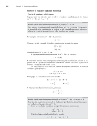 402 Capítulo 14 Ecuaciones cuadráticas
Resolución de ecuaciones cuadráticas incompletas
Solución de ecuaciones cuadráticas puras
Se presentan los métodos para resolver ecuaciones cuadráticas de las formas
ax2
1 c 5 0 y ax2
1 bx 5 0.
Resolución de ecuaciones cuadráticas de la forma ax2
1 c 5 0
Para resolver ecuaciones cuadráticas de la forma ax2
1 c 5 0, con a ? 0, primero
se despeja la x2
, a continuación se obtiene la raíz cuadrada de ambos miembros
y luego se resuelve la ecuación con valor absoluto que resulta.
Por ejemplo, si tenemos x2
2 64 5 0, entonces
x2
5 64
Al extraer la raíz cuadrada de ambos miembros de la ecuación queda
x2
64
5
|x| 5 8,
de donde resulta: x 5 8 o x 5 28.
Si S representa el conjunto solución de x2
2 64 5 0, entonces
S 5 {28, 8}
A veces este tipo de ecuaciones puede resolverse por factorización, cuando la ex-
presión ax2
1 c puede descomponerse en factores. En este caso dicha expresión se
factoriza y se iguala cada factor a cero.
Las soluciones de cada ecuación forman el conjunto solución de la ecuación
cuadrática, por ejemplo:y
4x2
2 25 5 0
(2x 2 5)(2x 1 5) 5 0
Al despejar la x en ambas ecuaciones resulta
2 5 0
5
2
x
x
2 5
5
y 2 5 0
5
2
x
x
1 5
52
Si S representa el conjunto solución, entonces
S 5 2
5
2
5
2
,
{ }
Resolución de ecuaciones cuadráticas de la forma ax2
1 bx 5 0, con a ? 0
Este tipo de ecuaciones se resuelven fácilmente por factorización al descompo-
ner en factores la expresión ax2
1 bx.
Como la x es factor común de la expresión anterior, tenemos que
ax2
1 bx 5 0
x(ax 1 b) 5 0
Al aplicar la propiedad multiplicativa resulta
x 5 0 o ax 1 b 5 0
 