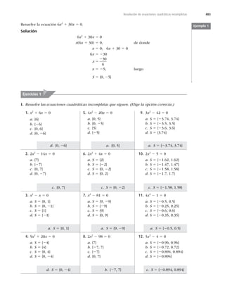 403
Resolución de ecuaciones cuadráticas incompletas
c. S 5 {20.894, 0.894}
a. S 5 {20.5, 0.5}
c. S 5 {21.58, 1.58}
a. S 5 {23.74, 3.74}
b. {27, 7}
a. S 5 {9, 29}
c. S 5 {0, 22}
a. {0, 5}
d. S 5 {0, 24}
a. S 5 {0, 1}
c. {0, 7}
d. {0, 26}
Resuelve la ecuación 6x2
1 30x 5 0.
Solución
6x2
1 30x 5 0
x(6x 1 30) 5 0, de donde
x 5 0; 6x 1 30 5 0
6x 5 230
x 5
230
6
x 5 25; luego
S 5 {0, 25}
Ejemplo 1
Ejercicios 1
I. Resuelve las ecuaciones cuadráticas incompletas que siguen. (Elige la opción correcta.)
9. 3x2
2 42 5 0
a. S 5 {23.74, 3.74}
b. S 5 {23.5, 3.5}
c. S 5 {23.6, 3.6}
d. S 5 {3.74}
5. 4x2
2 20x 5 0
a. {0, 5}
b. {0, 25}
c. {5}
d. {25}
1. x2
1 6x 5 0
a. {6}
b. {26}
c. {0, 6}
d. {0, 26}
10. 2x2
2 5 5 0
a. S 5 {21.62, 1.62}
b. S 5 {21.47, 1.47}
c. S 5 {21.58, 1.58}
d. S 5 {21.7, 1.7}
6. 2x2
1 4x 5 0
a. S 5 {2}
b. S 5 {22}
c. S 5 {0, 22}
d. S 5 {0, 2}
2. 2x2
2 14x 5 0
a. {7}
b. {27}
c. {0, 7}
d. {0, 27}
11. 4x2
2 1 5 0
a. S 5 {20.5, 0.5}
b. S 5 {20.25, 0.25}
c. S 5 {20.6, 0.6}
d. S 5 {20.35, 0.35}
7. x2
2 81 5 0
a. S 5 {9, 29}
b. S 5 {29}
c. S 5 {9}
d. S 5 {0, 9}
3. x2
2 x 5 0
a. S 5 {0, 1}
b. S 5 {0, 21}
c. S 5 {1}
d. S 5 {21}
12. 5x2
2 4 5 0
a. S 5 {20.96, 0.96}
b. S 5 {20.72, 0.72}
c. S 5 {20.894, 0.894}
d. S 5 {20.894}
8. 2x2
2 98 5 0
a. {7}
b. {27, 7}
c. {27}
d. {0, 7}
4. 5x2
1 20x 5 0
a. S 5 {24}
b. S 5 {4}
c. S 5 {0, 4}
d. S 5 {0, 24}
 