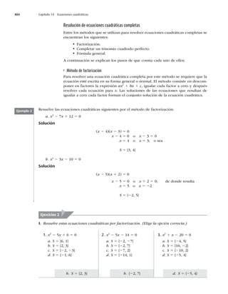 404 Capítulo 14 Ecuaciones cuadráticas
d. S 5 {25, 4}
b. {22, 7}
b. S 5 {2, 3}
Resolución de ecuaciones cuadráticas completas
Entre los métodos que se utilizan para resolver ecuaciones cuadráticas completas se
encuentran los siguientes:
t Factorización.
t Completar un trinomio cuadrado perfecto.
t Fórmula general.
A continuación se explican los pasos de que consta cada uno de ellos.
Método de factorización
Para resolver una ecuación cuadrática completa por este método se requiere que la
ecuación esté escrita en su forma general o normal. El método consiste en descom-
poner en factores la expresión ax2
1 bx 1 c, igualar cada factor a cero y después
resolver cada ecuación para x. Las soluciones de las ecuaciones que resultan de
igualar a cero cada factor forman el conjunto solución de la ecuación cuadrática.
Resuelve las ecuaciones cuadráticas siguientes por el método de factorización.
a. x2
2 7x 1 12 5 0
Solución
(x 2 4)(x 2 3) 5 0
x 2 4 5 0 o x 2 3 5 0
x 5 4 o x 5 3; o sea
S 5 {3, 4}
b. x2
2 3x 2 10 5 0
Solución
(x 2 5)(x 1 2) 5 0
x 2 5 5 0 o x 1 2 5 0; de donde resulta
x 5 5 o x 5 22
S 5 {22, 5}
Ejemplo 2
Ejercicios 2
I. Resuelve estas ecuaciones cuadráticas por factorización. (Elige la opción correcta.)
3. x2
1 x 2 20 5 0
a. S 5 {24, 5}
b. S 5 {10, 22}
c. S 5 {210, 2}
d. S 5 {25, 4}
2. x2
2 5x 2 14 5 0
a. S 5 {22, 27}
b. S 5 {22, 7}
c. S 5 {27, 2}
d. S 5 {214, 1}
1. x2
2 5x 1 6 5 0
a. S 5 {6, 1}
b. S 5 {2, 3}
c. S 5 {22, 23}
d. S 5 {21, 6}
 
